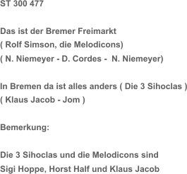 ST 300 477 Das ist der Bremer Freimarkt  ( Rolf Simson, die Melodicons) ( N. Niemeyer - D. Cordes -  N. Niemeyer) In Bremen da ist alles anders ( Die 3 Sihoclas ) ( Klaus Jacob - Jom ) Bemerkung: Die 3 Sihoclas und die Melodicons sind  Sigi Hoppe, Horst Half und Klaus Jacob