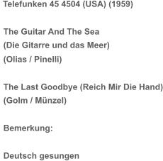 Telefunken 45 4504 (USA) (1959) The Guitar And The Sea (Die Gitarre und das Meer) (Olias / Pinelli) The Last Goodbye (Reich Mir Die Hand) (Golm / Münzel) Bemerkung: Deutsch gesungen