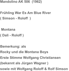 Mandolino AK 506  (1962) Frühling War Es Am Blue River ( Simson - Roloff  )  Montana ( Dali - Roloff ) Bemerkung: als Rocky und die Montana Boys Erste Stimme Wolfgang Christiansen (bekannt als Jürgen Wagner ) sowie mit Wolfgang Roloff & Rolf Simson