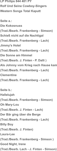 LP Philips 844 401 PY Rolf Und Seine Cowboy-Singers Western Songs Total Kaputt Seite a.:   Die Kokosnuss (Trad./Bearb. Frankenberg - Simson) Schieß nicht auf die Nachtigal (Trad./Bearb. Frankenberg - Lach) Jimmy's Hotel (Trad./Bearb. Frankenberg - Lach) Die Sonne am Himmel (Trad./Bearb. J. Finten - P. Dalli ) Als Johnny vom Krieg nach Hause kam (Trad./Bearb. Frankenberg - Lach) Clementine (Trad./Bearb. Frankenberg - Lach) Seite b.:  Hallelujah (Trad./Bearb. Frankenberg - Simson) Oh Mary-Lou (Trad./Bearb. J. Finten - Lach) Der Bär ging über die Berge (Trad./Bearb. Frankenberg - Lach) Billy Boy (Trad./Bearb. J. Finten) Laura-Lee (Trad./Bearb. Frankenberg - Simson ) Good Night, Irene (Trad./Bearb. Lach - J. Finten - Simson)