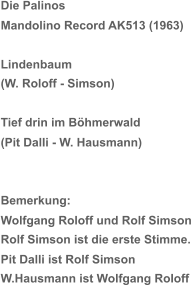 Die Palinos  Mandolino Record AK513 (1963) Lindenbaum (W. Roloff - Simson) Tief drin im Böhmerwald (Pit Dalli - W. Hausmann) Bemerkung: Wolfgang Roloff und Rolf Simson  Rolf Simson ist die erste Stimme. Pit Dalli ist Rolf Simson W.Hausmann ist Wolfgang Roloff