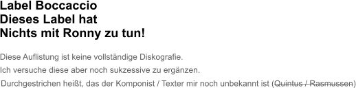Label Boccaccio Dieses Label hat Nichts mit Ronny zu tun!   Diese Auflistung ist keine vollständige Diskografie. Ich versuche diese aber noch sukzessive zu ergänzen. Durchgestrichen heißt, das der Komponist / Texter mir noch unbekannt ist (Quintus / Rasmussen)