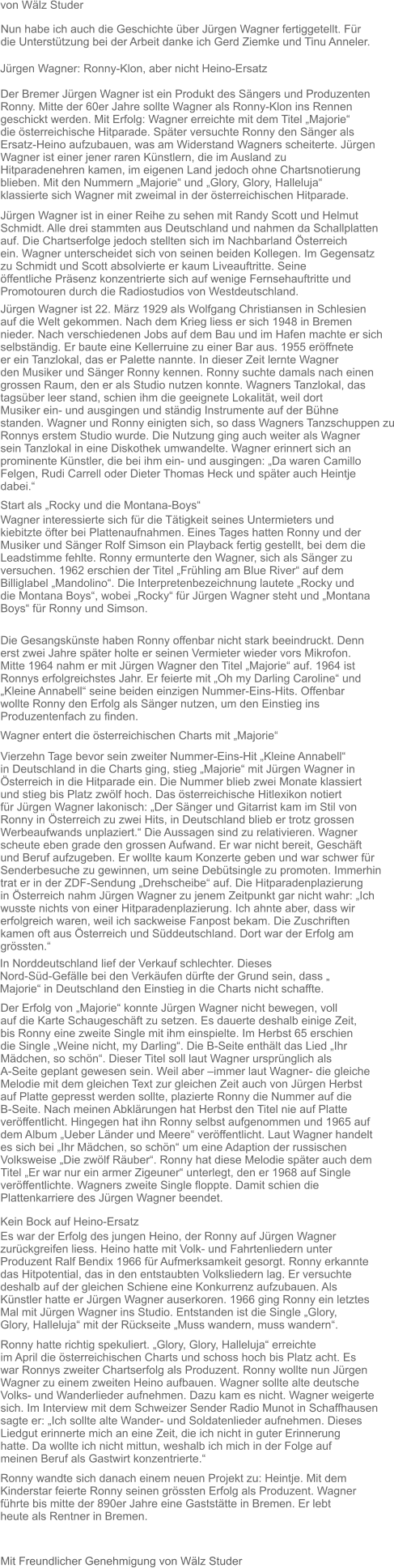 Mit Freundlicher Genehmigung von Wälz Studer Nun habe ich auch die Geschichte über Jürgen Wagner fertiggetellt. Für  die Unterstützung bei der Arbeit danke ich Gerd Ziemke und Tinu Anneler.  Jürgen Wagner: Ronny-Klon, aber nicht Heino-Ersatz  Der Bremer Jürgen Wagner ist ein Produkt des Sängers und Produzenten Ronny. Mitte der 60er Jahre sollte Wagner als Ronny-Klon ins Rennen  geschickt werden. Mit Erfolg: Wagner erreichte mit dem Titel „Majorie“  die österreichische Hitparade. Später versuchte Ronny den Sänger als  Ersatz-Heino aufzubauen, was am Widerstand Wagners scheiterte. Jürgen  Wagner ist einer jener raren Künstlern, die im Ausland zu  Hitparadenehren kamen, im eigenen Land jedoch ohne Chartsnotierung  blieben. Mit den Nummern „Majorie“ und „Glory, Glory, Halleluja“  klassierte sich Wagner mit zweimal in der österreichischen Hitparade.  Jürgen Wagner ist in einer Reihe zu sehen mit Randy Scott und Helmut Schmidt. Alle drei stammten aus Deutschland und nahmen da Schallplatten auf. Die Chartserfolge jedoch stellten sich im Nachbarland Österreich  ein. Wagner unterscheidet sich von seinen beiden Kollegen. Im Gegensatz  zu Schmidt und Scott absolvierte er kaum Liveauftritte. Seine  öffentliche Präsenz konzentrierte sich auf wenige Fernsehauftritte und  Promotouren durch die Radiostudios von Westdeutschland.   von Wälz Studer  Jürgen Wagner ist 22. März 1929 als Wolfgang Christiansen in Schlesien  auf die Welt gekommen. Nach dem Krieg liess er sich 1948 in Bremen  nieder. Nach verschiedenen Jobs auf dem Bau und im Hafen machte er sich  selbständig. Er baute eine Kellerruine zu einer Bar aus. 1955 eröffnete  er ein Tanzlokal, das er Palette nannte. In dieser Zeit lernte Wagner  den Musiker und Sänger Ronny kennen. Ronny suchte damals nach einen  grossen Raum, den er als Studio nutzen konnte. Wagners Tanzlokal, das  tagsüber leer stand, schien ihm die geeignete Lokalität, weil dort  Musiker ein- und ausgingen und ständig Instrumente auf der Bühne  standen. Wagner und Ronny einigten sich, so dass Wagners Tanzschuppen zu Ronnys erstem Studio wurde. Die Nutzung ging auch weiter als Wagner  sein Tanzlokal in eine Diskothek umwandelte. Wagner erinnert sich an  prominente Künstler, die bei ihm ein- und ausgingen: „Da waren Camillo  Felgen, Rudi Carrell oder Dieter Thomas Heck und später auch Heintje  dabei.“  Start als „Rocky und die Montana-Boys“  Wagner interessierte sich für die Tätigkeit seines Untermieters und  kiebitzte öfter bei Plattenaufnahmen. Eines Tages hatten Ronny und der  Musiker und Sänger Rolf Simson ein Playback fertig gestellt, bei dem die Leadstimme fehlte. Ronny ermunterte den Wagner, sich als Sänger zu  versuchen. 1962 erschien der Titel „Frühling am Blue River“ auf dem  Billiglabel „Mandolino“. Die Interpretenbezeichnung lautete „Rocky und  die Montana Boys“, wobei „Rocky“ für Jürgen Wagner steht und „Montana  Boys“ für Ronny und Simson.  Die Gesangskünste haben Ronny offenbar nicht stark beeindruckt. Denn erst zwei Jahre später holte er seinen Vermieter wieder vors Mikrofon.  Mitte 1964 nahm er mit Jürgen Wagner den Titel „Majorie“ auf. 1964 ist  Ronnys erfolgreichstes Jahr. Er feierte mit „Oh my Darling Caroline“ und „Kleine Annabell“ seine beiden einzigen Nummer-Eins-Hits. Offenbar  wollte Ronny den Erfolg als Sänger nutzen, um den Einstieg ins  Produzentenfach zu finden.   Wagner entert die österreichischen Charts mit „Majorie“  Vierzehn Tage bevor sein zweiter Nummer-Eins-Hit „Kleine Annabell“  in Deutschland in die Charts ging, stieg „Majorie“ mit Jürgen Wagner in  Österreich in die Hitparade ein. Die Nummer blieb zwei Monate klassiert  und stieg bis Platz zwölf hoch. Das österreichische Hitlexikon notiert  für Jürgen Wagner lakonisch: „Der Sänger und Gitarrist kam im Stil von  Ronny in Österreich zu zwei Hits, in Deutschland blieb er trotz grossen  Werbeaufwands unplaziert.“ Die Aussagen sind zu relativieren. Wagner  scheute eben grade den grossen Aufwand. Er war nicht bereit, Geschäft  und Beruf aufzugeben. Er wollte kaum Konzerte geben und war schwer für  Senderbesuche zu gewinnen, um seine Debütsingle zu promoten. Immerhin  trat er in der ZDF-Sendung „Drehscheibe“ auf. Die Hitparadenplazierung  in Österreich nahm Jürgen Wagner zu jenem Zeitpunkt gar nicht wahr: „Ich wusste nichts von einer Hitparadenplazierung. Ich ahnte aber, dass wir  erfolgreich waren, weil ich sackweise Fanpost bekam. Die Zuschriften  kamen oft aus Österreich und Süddeutschland. Dort war der Erfolg am  grössten.“  In Norddeutschland lief der Verkauf schlechter. Dieses  Nord-Süd-Gefälle bei den Verkäufen dürfte der Grund sein, dass „  Majorie“ in Deutschland den Einstieg in die Charts nicht schaffte.   Der Erfolg von „Majorie“ konnte Jürgen Wagner nicht bewegen, voll  auf die Karte Schaugeschäft zu setzen. Es dauerte deshalb einige Zeit,  bis Ronny eine zweite Single mit ihm einspielte. Im Herbst 65 erschien  die Single „Weine nicht, my Darling“. Die B-Seite enthält das Lied „Ihr  Mädchen, so schön“. Dieser Titel soll laut Wagner ursprünglich als  A-Seite geplant gewesen sein. Weil aber –immer laut Wagner- die gleiche  Melodie mit dem gleichen Text zur gleichen Zeit auch von Jürgen Herbst  auf Platte gepresst werden sollte, plazierte Ronny die Nummer auf die  B-Seite. Nach meinen Abklärungen hat Herbst den Titel nie auf Platte  veröffentlicht. Hingegen hat ihn Ronny selbst aufgenommen und 1965 auf  dem Album „Ueber Länder und Meere“ veröffentlicht. Laut Wagner handelt  es sich bei „Ihr Mädchen, so schön“ um eine Adaption der russischen  Volksweise „Die zwölf Räuber“. Ronny hat diese Melodie später auch dem  Titel „Er war nur ein armer Zigeuner“ unterlegt, den er 1968 auf Single  veröffentlichte. Wagners zweite Single floppte. Damit schien die  Plattenkarriere des Jürgen Wagner beendet.   Kein Bock auf Heino-Ersatz  Es war der Erfolg des jungen Heino, der Ronny auf Jürgen Wagner  zurückgreifen liess. Heino hatte mit Volk- und Fahrtenliedern unter  Produzent Ralf Bendix 1966 für Aufmerksamkeit gesorgt. Ronny erkannte  das Hitpotential, das in den entstaubten Volksliedern lag. Er versuchte  deshalb auf der gleichen Schiene eine Konkurrenz aufzubauen. Als  Künstler hatte er Jürgen Wagner auserkoren. 1966 ging Ronny ein letztes  Mal mit Jürgen Wagner ins Studio. Entstanden ist die Single „Glory,  Glory, Halleluja“ mit der Rückseite „Muss wandern, muss wandern“.   Ronny hatte richtig spekuliert. „Glory, Glory, Halleluja“ erreichte  im April die österreichischen Charts und schoss hoch bis Platz acht. Es  war Ronnys zweiter Chartserfolg als Produzent. Ronny wollte nun Jürgen  Wagner zu einem zweiten Heino aufbauen. Wagner sollte alte deutsche  Volks- und Wanderlieder aufnehmen. Dazu kam es nicht. Wagner weigerte  sich. Im Interview mit dem Schweizer Sender Radio Munot in Schaffhausen  sagte er: „Ich sollte alte Wander- und Soldatenlieder aufnehmen. Dieses  Liedgut erinnerte mich an eine Zeit, die ich nicht in guter Erinnerung  hatte. Da wollte ich nicht mittun, weshalb ich mich in der Folge auf  meinen Beruf als Gastwirt konzentrierte.“  Ronny wandte sich danach einem neuen Projekt zu: Heintje. Mit dem  Kinderstar feierte Ronny seinen grössten Erfolg als Produzent. Wagner  führte bis mitte der 890er Jahre eine Gaststätte in Bremen. Er lebt  heute als Rentner in Bremen.