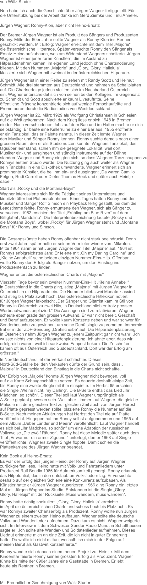 Mit Freundlicher Genehmigung von Wälz Studer Nun habe ich auch die Geschichte über Jürgen Wagner fertiggetellt. Für  die Unterstützung bei der Arbeit danke ich Gerd Ziemke und Tinu Anneler.  Jürgen Wagner: Ronny-Klon, aber nicht Heino-Ersatz  Der Bremer Jürgen Wagner ist ein Produkt des Sängers und Produzenten Ronny. Mitte der 60er Jahre sollte Wagner als Ronny-Klon ins Rennen  geschickt werden. Mit Erfolg: Wagner erreichte mit dem Titel „Majorie“  die österreichische Hitparade. Später versuchte Ronny den Sänger als  Ersatz-Heino aufzubauen, was am Widerstand Wagners scheiterte. Jürgen  Wagner ist einer jener raren Künstlern, die im Ausland zu  Hitparadenehren kamen, im eigenen Land jedoch ohne Chartsnotierung  blieben. Mit den Nummern „Majorie“ und „Glory, Glory, Halleluja“  klassierte sich Wagner mit zweimal in der österreichischen Hitparade.  Jürgen Wagner ist in einer Reihe zu sehen mit Randy Scott und Helmut Schmidt. Alle drei stammten aus Deutschland und nahmen da Schallplatten auf. Die Chartserfolge jedoch stellten sich im Nachbarland Österreich  ein. Wagner unterscheidet sich von seinen beiden Kollegen. Im Gegensatz  zu Schmidt und Scott absolvierte er kaum Liveauftritte. Seine  öffentliche Präsenz konzentrierte sich auf wenige Fernsehauftritte und  Promotouren durch die Radiostudios von Westdeutschland.   von Wälz Studer  Jürgen Wagner ist 22. März 1929 als Wolfgang Christiansen in Schlesien  auf die Welt gekommen. Nach dem Krieg liess er sich 1948 in Bremen  nieder. Nach verschiedenen Jobs auf dem Bau und im Hafen machte er sich  selbständig. Er baute eine Kellerruine zu einer Bar aus. 1955 eröffnete  er ein Tanzlokal, das er Palette nannte. In dieser Zeit lernte Wagner  den Musiker und Sänger Ronny kennen. Ronny suchte damals nach einen  grossen Raum, den er als Studio nutzen konnte. Wagners Tanzlokal, das  tagsüber leer stand, schien ihm die geeignete Lokalität, weil dort  Musiker ein- und ausgingen und ständig Instrumente auf der Bühne  standen. Wagner und Ronny einigten sich, so dass Wagners Tanzschuppen zu Ronnys erstem Studio wurde. Die Nutzung ging auch weiter als Wagner  sein Tanzlokal in eine Diskothek umwandelte. Wagner erinnert sich an  prominente Künstler, die bei ihm ein- und ausgingen: „Da waren Camillo  Felgen, Rudi Carrell oder Dieter Thomas Heck und später auch Heintje  dabei.“  Start als „Rocky und die Montana-Boys“  Wagner interessierte sich für die Tätigkeit seines Untermieters und  kiebitzte öfter bei Plattenaufnahmen. Eines Tages hatten Ronny und der  Musiker und Sänger Rolf Simson ein Playback fertig gestellt, bei dem die Leadstimme fehlte. Ronny ermunterte den Wagner, sich als Sänger zu  versuchen. 1962 erschien der Titel „Frühling am Blue River“ auf dem  Billiglabel „Mandolino“. Die Interpretenbezeichnung lautete „Rocky und  die Montana Boys“, wobei „Rocky“ für Jürgen Wagner steht und „Montana  Boys“ für Ronny und Simson.  Die Gesangskünste haben Ronny offenbar nicht stark beeindruckt. Denn erst zwei Jahre später holte er seinen Vermieter wieder vors Mikrofon.  Mitte 1964 nahm er mit Jürgen Wagner den Titel „Majorie“ auf. 1964 ist  Ronnys erfolgreichstes Jahr. Er feierte mit „Oh my Darling Caroline“ und „Kleine Annabell“ seine beiden einzigen Nummer-Eins-Hits. Offenbar  wollte Ronny den Erfolg als Sänger nutzen, um den Einstieg ins  Produzentenfach zu finden.   Wagner entert die österreichischen Charts mit „Majorie“  Vierzehn Tage bevor sein zweiter Nummer-Eins-Hit „Kleine Annabell“  in Deutschland in die Charts ging, stieg „Majorie“ mit Jürgen Wagner in  Österreich in die Hitparade ein. Die Nummer blieb zwei Monate klassiert  und stieg bis Platz zwölf hoch. Das österreichische Hitlexikon notiert  für Jürgen Wagner lakonisch: „Der Sänger und Gitarrist kam im Stil von  Ronny in Österreich zu zwei Hits, in Deutschland blieb er trotz grossen  Werbeaufwands unplaziert.“ Die Aussagen sind zu relativieren. Wagner  scheute eben grade den grossen Aufwand. Er war nicht bereit, Geschäft  und Beruf aufzugeben. Er wollte kaum Konzerte geben und war schwer für  Senderbesuche zu gewinnen, um seine Debütsingle zu promoten. Immerhin  trat er in der ZDF-Sendung „Drehscheibe“ auf. Die Hitparadenplazierung  in Österreich nahm Jürgen Wagner zu jenem Zeitpunkt gar nicht wahr: „Ich wusste nichts von einer Hitparadenplazierung. Ich ahnte aber, dass wir  erfolgreich waren, weil ich sackweise Fanpost bekam. Die Zuschriften  kamen oft aus Österreich und Süddeutschland. Dort war der Erfolg am  grössten.“  In Norddeutschland lief der Verkauf schlechter. Dieses  Nord-Süd-Gefälle bei den Verkäufen dürfte der Grund sein, dass „  Majorie“ in Deutschland den Einstieg in die Charts nicht schaffte.   Der Erfolg von „Majorie“ konnte Jürgen Wagner nicht bewegen, voll  auf die Karte Schaugeschäft zu setzen. Es dauerte deshalb einige Zeit,  bis Ronny eine zweite Single mit ihm einspielte. Im Herbst 65 erschien  die Single „Weine nicht, my Darling“. Die B-Seite enthält das Lied „Ihr  Mädchen, so schön“. Dieser Titel soll laut Wagner ursprünglich als  A-Seite geplant gewesen sein. Weil aber –immer laut Wagner- die gleiche  Melodie mit dem gleichen Text zur gleichen Zeit auch von Jürgen Herbst  auf Platte gepresst werden sollte, plazierte Ronny die Nummer auf die  B-Seite. Nach meinen Abklärungen hat Herbst den Titel nie auf Platte  veröffentlicht. Hingegen hat ihn Ronny selbst aufgenommen und 1965 auf  dem Album „Ueber Länder und Meere“ veröffentlicht. Laut Wagner handelt  es sich bei „Ihr Mädchen, so schön“ um eine Adaption der russischen  Volksweise „Die zwölf Räuber“. Ronny hat diese Melodie später auch dem  Titel „Er war nur ein armer Zigeuner“ unterlegt, den er 1968 auf Single  veröffentlichte. Wagners zweite Single floppte. Damit schien die  Plattenkarriere des Jürgen Wagner beendet.   Kein Bock auf Heino-Ersatz  Es war der Erfolg des jungen Heino, der Ronny auf Jürgen Wagner  zurückgreifen liess. Heino hatte mit Volk- und Fahrtenliedern unter  Produzent Ralf Bendix 1966 für Aufmerksamkeit gesorgt. Ronny erkannte  das Hitpotential, das in den entstaubten Volksliedern lag. Er versuchte  deshalb auf der gleichen Schiene eine Konkurrenz aufzubauen. Als  Künstler hatte er Jürgen Wagner auserkoren. 1966 ging Ronny ein letztes  Mal mit Jürgen Wagner ins Studio. Entstanden ist die Single „Glory,  Glory, Halleluja“ mit der Rückseite „Muss wandern, muss wandern“.   Ronny hatte richtig spekuliert. „Glory, Glory, Halleluja“ erreichte  im April die österreichischen Charts und schoss hoch bis Platz acht. Es  war Ronnys zweiter Chartserfolg als Produzent. Ronny wollte nun Jürgen  Wagner zu einem zweiten Heino aufbauen. Wagner sollte alte deutsche  Volks- und Wanderlieder aufnehmen. Dazu kam es nicht. Wagner weigerte  sich. Im Interview mit dem Schweizer Sender Radio Munot in Schaffhausen  sagte er: „Ich sollte alte Wander- und Soldatenlieder aufnehmen. Dieses  Liedgut erinnerte mich an eine Zeit, die ich nicht in guter Erinnerung  hatte. Da wollte ich nicht mittun, weshalb ich mich in der Folge auf  meinen Beruf als Gastwirt konzentrierte.“  Ronny wandte sich danach einem neuen Projekt zu: Heintje. Mit dem  Kinderstar feierte Ronny seinen grössten Erfolg als Produzent. Wagner  führte bis mitte der 890er Jahre eine Gaststätte in Bremen. Er lebt  heute als Rentner in Bremen.