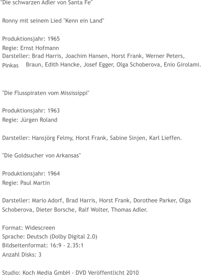 "Die schwarzen Adler von Santa Fe"   Ronny mit seinem Lied "Kenn ein Land"   Produktionsjahr: 1965   Regie: Ernst Hofmann   Darsteller: Brad Harris, Joachim Hansen, Horst Frank, Werner Peters,   Pinkas    Braun, Edith Hancke, Josef Egger, Olga Schoberova, Enio Girolami.   "Die Flusspiraten vom Mississippi"   Produktionsjahr: 1963   Regie: Jürgen Roland   Darsteller: Hansjörg Felmy, Horst Frank, Sabine Sinjen, Karl Lieffen.   "Die Goldsucher von Arkansas"   Produktionsjahr: 1964   Regie: Paul Martin   Darsteller: Mario Adorf, Brad Harris, Horst Frank, Dorothee Parker, Olga    Schoberova, Dieter Borsche, Ralf Wolter, Thomas Adler.   Format: Widescreen   Sprache: Deutsch (Dolby Digital 2.0)   Bildseitenformat: 16:9 - 2.35:1   Anzahl Disks: 3   Studio: Koch Media GmbH - DVD Veröffentlicht 2010