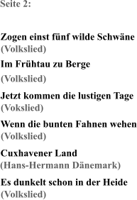 Seite 2: Zogen einst fünf wilde Schwäne Im Frühtau zu Berge Jetzt kommen die lustigen Tage Wenn die bunten Fahnen wehen Cuxhavener Land Es dunkelt schon in der Heide (Volkslied) (Volkslied) (Vokslied) (Volkslied) (Hans-Hermann Dänemark) (Volkslied)