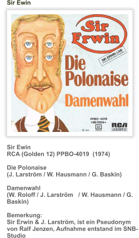 Sir Ewin RCA (Golden 12) PPBO-4019  (1974)  Die Polonaise (J. Larström / W. Hausmann / G. Baskin)  Damenwahl (W. Roloff / J. Larström   / W. Hausmann / G. Baskin)  Bemerkung: Sir Erwin & J. Larström, ist ein Pseudonym von Ralf Jenzen, Aufnahme entstand im SNB-Studio       Sir Ewin