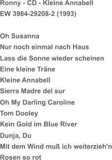 Ronny - CD - Kleine Annabell EW 3984-29208-2 (1993) Oh Susanna Nur noch einmal nach Haus Lass die Sonne wieder scheinen Eine kleine Träne Kleine Annabell Sierra Madre del sur Oh My Darling Caroline Tom Dooley Kein Gold im Blue River Dunja, Du Mit dem Wind muß ich weiterzieh'n Rosen so rot