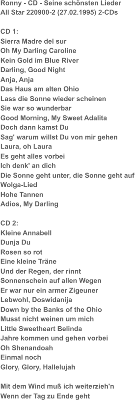 Ronny - CD - Seine schönsten Lieder All Star 220900-2 (27.02.1995) 2-CDs CD 1: Sierra Madre del sur Oh My Darling Caroline Kein Gold im Blue River Darling, Good Night Anja, Anja Das Haus am alten Ohio Lass die Sonne wieder scheinen Sie war so wunderbar Good Morning, My Sweet Adalita Doch dann kamst Du Sag' warum willst Du von mir gehen Laura, oh Laura Es geht alles vorbei Ich denk' an dich Die Sonne geht unter, die Sonne geht auf Wolga-Lied Hohe Tannen Adios, My Darling CD 2: Kleine Annabell Dunja Du Rosen so rot Eine kleine Träne Und der Regen, der rinnt Sonnenschein auf allen Wegen Er war nur ein armer Zigeuner Lebwohl, Doswidanija Down by the Banks of the Ohio Musst nicht weinen um mich Little Sweetheart Belinda Jahre kommen und gehen vorbei Oh Shenandoah Einmal noch Glory, Glory, Hallelujah Mit dem Wind muß ich weiterzieh'n Wenn der Tag zu Ende geht