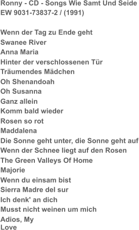 Ronny - CD - Songs Wie Samt Und Seide EW 9031-73837-2 / (1991) Wenn der Tag zu Ende geht Swanee River Anna Maria Hinter der verschlossenen Tür Träumendes Mädchen Oh Shenandoah Oh Susanna Ganz allein Komm bald wieder Rosen so rot Maddalena Die Sonne geht unter, die Sonne geht auf Wenn der Schnee liegt auf den Rosen The Green Valleys Of Home Majorie Wenn du einsam bist Sierra Madre del sur Ich denk' an dich Musst nicht weinen um mich Adios, My Love