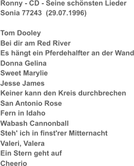Ronny - CD - Seine schönsten Lieder Sonia 77243  (29.07.1996) Tom Dooley Bei dir am Red River Es hängt ein Pferdehalfter an der Wand Donna Gelina Sweet Marylie Jesse James Keiner kann den Kreis durchbrechen San Antonio Rose Fern in Idaho Wabash Cannonball Steh' ich in finst'rer Mitternacht Valeri, Valera Ein Stern geht auf Cheerio