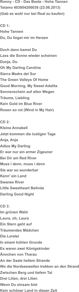 Ronny - CD - Das Beste - Hohe Tannen Telamo 403804200038 (23.08.2013) (Gab es wohl nur bei Real zu kaufen) CD 1: Hohe Tannen Du, Du liegst mir im Herzen Doch dann kamst Du Lass die Sonne wieder scheinen Dunja, Du Oh My Darling Caroline Sierra Madre del Sur The Green Valleys Of Home Good Morning, My Sweet Adalita Sonnenschein auf allen Wegen Träume, Liebling Kein Gold im Blue River Rosen so rot (Wind in My Hair) CD 2: Kleine Annabell Jetzt kommen die lustigen Tage Anja, Anja Adios My Darling Er war nur ein armer Zigeuner Bei Dir am Red River Muss i denn, muss i denn Sie war so wunderbar Kenn' ein Land Swanee River Little Sweetheart Belinda Darling Good Night CD 3: Im grünen Wald Laura, oh, Laura Ein Stern geht auf Träumendes Mädchen Die Lorelei In einem kühlen Grunde Es waren zwei Königskinder Ännchen von Tharau An der Saale hellem Strande Wo die Nordseewellen trekken an den Strand Zwischen Berg und tiefem Tal Drei Lilien, drei Lilien Wenn Du einsam bist Kein schöner Land in dieser Zeit