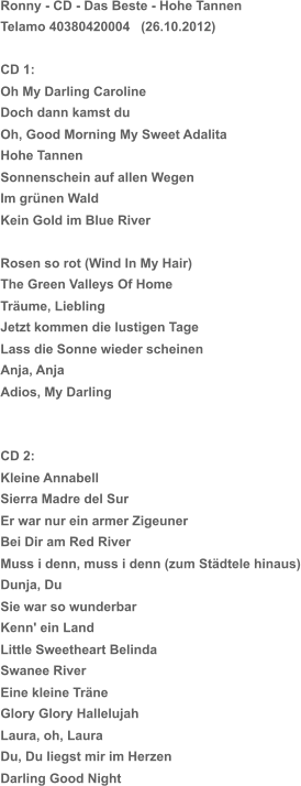 Ronny - CD - Das Beste - Hohe Tannen Telamo 40380420004   (26.10.2012) CD 1: Oh My Darling Caroline Doch dann kamst du Oh, Good Morning My Sweet Adalita Hohe Tannen Sonnenschein auf allen Wegen Im grünen Wald Kein Gold im Blue River Rosen so rot (Wind In My Hair) The Green Valleys Of Home Träume, Liebling Jetzt kommen die lustigen Tage Lass die Sonne wieder scheinen Anja, Anja Adios, My Darling CD 2: Kleine Annabell Sierra Madre del Sur Er war nur ein armer Zigeuner Bei Dir am Red River Muss i denn, muss i denn (zum Städtele hinaus) Dunja, Du Sie war so wunderbar Kenn' ein Land Little Sweetheart Belinda Swanee River Eine kleine Träne Glory Glory Hallelujah Laura, oh, Laura Du, Du liegst mir im Herzen Darling Good Night