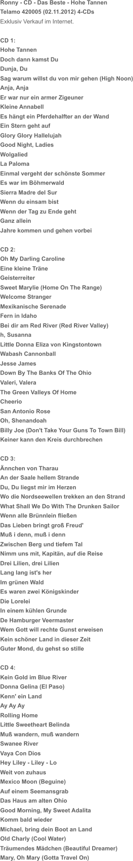 Ronny - CD - Das Beste - Hohe Tannen  Telamo 420005 (02.11.2012) 4-CDs Exklusiv Verkauf im Internet. CD 1: Hohe Tannen Doch dann kamst Du Dunja, Du Sag warum willst du von mir gehen (High Noon) Anja, Anja Er war nur ein armer Zigeuner Kleine Annabell Es hängt ein Pferdehalfter an der Wand Ein Stern geht auf Glory Glory Hallelujah Good Night, Ladies Wolgalied La Paloma Einmal vergeht der schönste Sommer Es war im Böhmerwald Sierra Madre del Sur Wenn du einsam bist Wenn der Tag zu Ende geht Ganz allein Jahre kommen und gehen vorbei CD 2: Oh My Darling Caroline Eine kleine Träne Geisterreiter Sweet Marylie (Home On The Range) Welcome Stranger Mexikanische Serenade Fern in Idaho Bei dir am Red River (Red River Valley) h, Susanna Little Donna Eliza von Kingstontown Wabash Cannonball Jesse James Down By The Banks Of The Ohio Valeri, Valera The Green Valleys Of Home Cheerio San Antonio Rose Oh, Shenandoah Billy Joe (Don't Take Your Guns To Town Bill) Keiner kann den Kreis durchbrechen CD 3: Ännchen von Tharau An der Saale hellem Strande Du, Du liegst mir im Herzen Wo die Nordseewellen trekken an den Strand What Shall We Do With The Drunken Sailor Wenn alle Brünnlein fließen Das Lieben bringt groß Freud' Muß i denn, muß i denn Zwischen Berg und tiefem Tal Nimm uns mit, Kapitän, auf die Reise Drei Lilien, drei Lilien Lang lang ist's her Im grünen Wald Es waren zwei Königskinder Die Lorelei In einem kühlen Grunde De Hamburger Veermaster Wem Gott will rechte Gunst erweisen Kein schöner Land in dieser Zeit Guter Mond, du gehst so stille CD 4: Kein Gold im Blue River Donna Gelina (El Paso) Kenn' ein Land Ay Ay Ay Rolling Home Little Sweetheart Belinda Muß wandern, muß wandern Swanee River Vaya Con Dios Hey Liley - Liley - Lo Weit von zuhaus Mexico Moon (Beguine) Auf einem Seemansgrab Das Haus am alten Ohio Good Morning, My Sweet Adalita Komm bald wieder Michael, bring dein Boot an Land Old Charly (Cool Water) Träumendes Mädchen (Beautiful Dreamer) Mary, Oh Mary (Gotta Travel On)