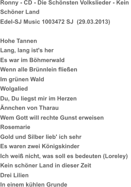 Ronny - CD - Die Schönsten Volkslieder - Kein  Schöner Land Edel-SJ Music 1003472 SJ  (29.03.2013) Hohe Tannen Lang, lang ist's her Es war im Böhmerwald Wenn alle Brünnlein fließen Im grünen Wald Wolgalied Du, Du liegst mir im Herzen Ännchen von Tharau Wem Gott will rechte Gunst erweisen Rosemarie Gold und Silber lieb' ich sehr Es waren zwei Königskinder Ich weiß nicht, was soll es bedeuten (Loreley) Kein schöner Land in dieser Zeit Drei Lilien In einem kühlen Grunde