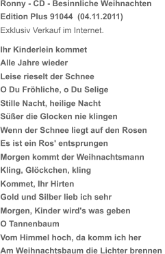 Ronny - CD - Besinnliche Weihnachten Edition Plus 91044  (04.11.2011) Exklusiv Verkauf im Internet. Ihr Kinderlein kommet Alle Jahre wieder Leise rieselt der Schnee O Du Fröhliche, o Du Selige Stille Nacht, heilige Nacht Süßer die Glocken nie klingen Wenn der Schnee liegt auf den Rosen Es ist ein Ros' entsprungen Morgen kommt der Weihnachtsmann Kling, Glöckchen, kling Kommet, Ihr Hirten Gold und Silber lieb ich sehr Morgen, Kinder wird's was geben O Tannenbaum Vom Himmel hoch, da komm ich her Am Weihnachtsbaum die Lichter brennen