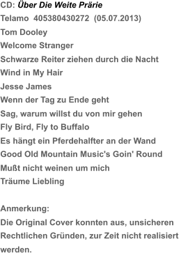 CD: Über Die Weite Prärie Telamo  405380430272  (05.07.2013) Tom Dooley Welcome Stranger Schwarze Reiter ziehen durch die Nacht Wind in My Hair Jesse James Wenn der Tag zu Ende geht  Sag, warum willst du von mir gehen Fly Bird, Fly to Buffalo Es hängt ein Pferdehalfter an der Wand Good Old Mountain Music's Goin' Round Mußt nicht weinen um mich Träume Liebling Anmerkung: Die Original Cover konnten aus, unsicheren  Rechtlichen Gründen, zur Zeit nicht realisiert  werden.