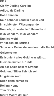 CD 2: Oh My Darling Caroline Adios, My Darling Hohe Tannen Kein schöner Land in dieser Zeit Im schönsten Wiesengrunde Nun ade, du mein lieb' Heimatland Muß wandern, muß wandern Nun leb wohl Schwarze Reiter ziehen durch die Nacht Wir lieben die Stürme Geisterreiter Es ist nicht alles Gold, was glänzt In einem kühlen Grunde An der Saale hellem Strande Gold und Silber lieb ich sehr Im grünen Wald Doch dann kamst du Rolling Home Tom Dooley Sierra Madre del Sur