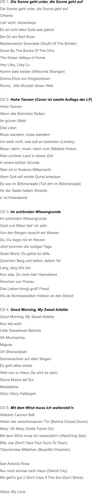 CD 1: Die Sonne geht unter, die Sonne geht auf Die Sonne geht unter, die Sonne geht auf  Cheerio Leb' wohl, doswidanja Es ist nicht alles Gold was glänzt Bei Dir am Red River Mexikanische Serenade (South Of The Border) Down By The Banks Of The Ohio The Green Valleys of Home Hey Liley, Liley Lo Komm bald wieder (Welcome Stranger) Donna Eliza von Kingstontown Ronny   Alle Wunder dieser Welt CD 2: Hohe Tannen (Cover ist zweite Auflage der LP) Hohe Tannen Wenn alle Brünnlein fließen Im grünen Wald  Drei Lilien  Muss wandern, muss wandern Ich weiß nicht, was soll es bedeuten (Loreley) Muss i denn, muss i denn zum Städtele hinaus Kein schöner Land in dieser Zeit In einem kühlen Grunde  Steh ich in finsterer Mitternacht Wem Gott will rechte Gunst erweisen Es war im Böhmerwald (Tief drin im Böhmerwald) An der Saale hellem Strande s‘ ist Feierabend CD 3: Im schönsten Wiesengrunde  Im schönsten Wiesengrunde  Gold und Silber lieb' ich sehr Von den Bergen rauscht ein Wasser Du, Du liegst mir im Herzen Jetzt kommen die lustigen Tage  Guter Mond, Du gehst so stille Zwischen Berg und tiefem, tiefem Tal Lang, lang ist's her Nun ade, Du mein lieb' Heimatland Ännchen von Tharau Das Lieben bringt groß' Freud Wo de Nordseewellen trekken an den Strand CD 4: Good Morning, My Sweet Adalita Good Morning, My Sweet Adalita Nun leb wohl Little Sweetheart Belinda Oh Muchachos Majorie Oh Shenandoah Sonnenschein auf allen Wegen Es geht alles vorbei Weit von zu Haus (So wird es sein) Sierra Madre del Sur Maddalena Glory Glory Hallelujah CD 5: Mit dem Wind muss ich weiterzieh'n  Wabash Cannon Ball  Hinter der verschlossenen Tür (Behind Closed Doors) Mary, Oh Mary (Gotta Travel On) Mit dem Wind muss ich weiterzieh'n (Wand'ring Star) Billy Joe (Don't Take Your Guns To Town)  Träumendes Mädchen (Beautiful Dreamer) San Antonio Rose Nur noch einmal nach Haus (Detroit City) Mir geht's gut (I Don't Care If The Sun Don't Shine) Adios, My Love