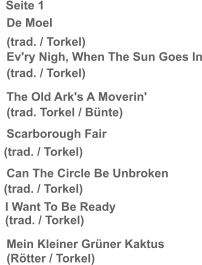 Seite 1   De Moel   (trad. / Torkel)   Ev'ry Nigh, When The Sun Goes In   (trad. / Torkel)   The Old Ark's A Moverin'   (trad. Torkel / Bünte)   Scarborough Fair   (trad. / Torkel)   Can The Circle Be Unbroken   (trad. / Torkel)  I Want To Be Ready (trad. / Torkel)     Mein Kleiner Grüner Kaktus   (Rötter / Torkel)