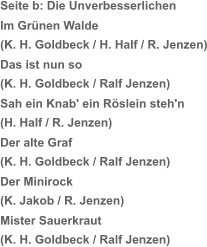 Seite b: Die Unverbesserlichen Im Grünen Walde (K. H. Goldbeck / H. Half / R. Jenzen) Das ist nun so (K. H. Goldbeck / Ralf Jenzen) Sah ein Knab' ein Röslein steh'n (H. Half / R. Jenzen) Der alte Graf (K. H. Goldbeck / Ralf Jenzen) Der Minirock (K. Jakob / R. Jenzen) Mister Sauerkraut (K. H. Goldbeck / Ralf Jenzen)