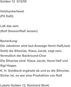 Golden 12  G12/55 Holzhackerliesel (Pit Dalli) Laß das sein (Rolf Simson/Ralf Jenzen) Bemerkung:  Die Jakobiner sind laut Aussage Horst Half(Jack  Gold) die Sihoclas. Klaus Jacob, sagt nein.  Vermutlich der Backround-Chor Die Sihoclas sind: Klaus Jacob, Horst Half und  Sigi Hoppe. K. H. Goldbeck ergänzte ab und zu die Sihoclas. Sicher ist, es war eine Produktion von Rolf  Labels Golden 12, Reinhard Streit.