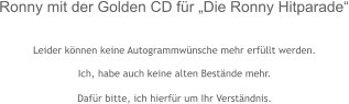 Leider können keine Autogrammwünsche mehr erfüllt werden.  Ich, habe auch keine alten Bestände mehr.  Dafür bitte, ich hierfür um Ihr Verständnis.  Ronny mit der Golden CD für „Die Ronny Hitparade“